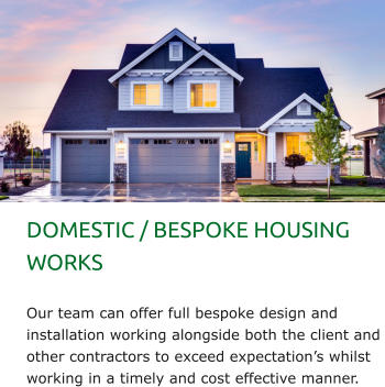 DOMESTIC / BESPOKE HOUSING WORKS  Our team can offer full bespoke design and installation working alongside both the client and other contractors to exceed expectation’s whilst working in a timely and cost effective manner.