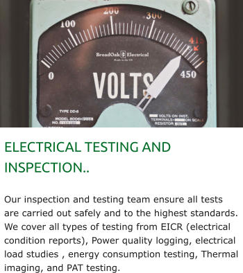 ELECTRICAL TESTING AND INSPECTION..  Our inspection and testing team ensure all tests are carried out safely and to the highest standards. We cover all types of testing from EICR (electrical condition reports), Power quality logging, electrical load studies , energy consumption testing, Thermal imaging, and PAT testing.