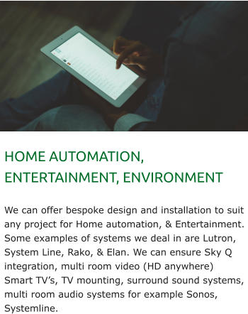 HOME AUTOMATION, ENTERTAINMENT, ENVIRONMENT  We can offer bespoke design and installation to suit any project for Home automation, & Entertainment. Some examples of systems we deal in are Lutron, System Line, Rako, & Elan. We can ensure Sky Q integration, multi room video (HD anywhere) Smart TV’s, TV mounting, surround sound systems, multi room audio systems for example Sonos, Systemline.