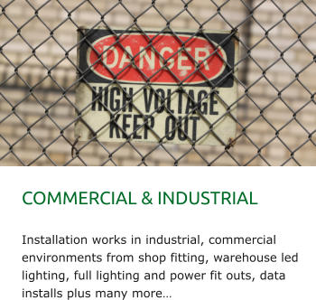 COMMERCIAL & INDUSTRIAL   Installation works in industrial, commercial environments from shop fitting, warehouse led lighting, full lighting and power fit outs, data installs plus many more…