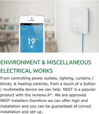 ENVIRONMENT & MISCELLANEOUS ELECTRICAL WORKS From controlling power outlets, lighting, curtains / blinds, & heating controls, from a touch of a button / multimedia device we can help. NEST is a popular product with the reviews A*. We are approved NEST installers therefore we can offer high end installation and you can be guaranteed of correct installation and set-up.